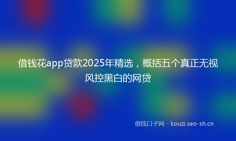 借钱花app贷款2025年精选,概括五个真正无视风控黑白的网贷
