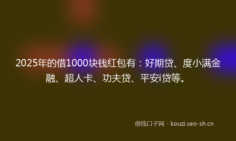 2025年的借1000块钱红包有：好期贷、度小满金融、超人卡、功夫贷、平安i贷等。