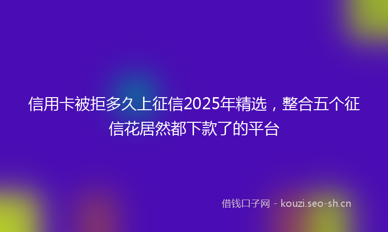 信用卡被拒多久上征信2025年精选，整合五个征信花居然都下款了的平台