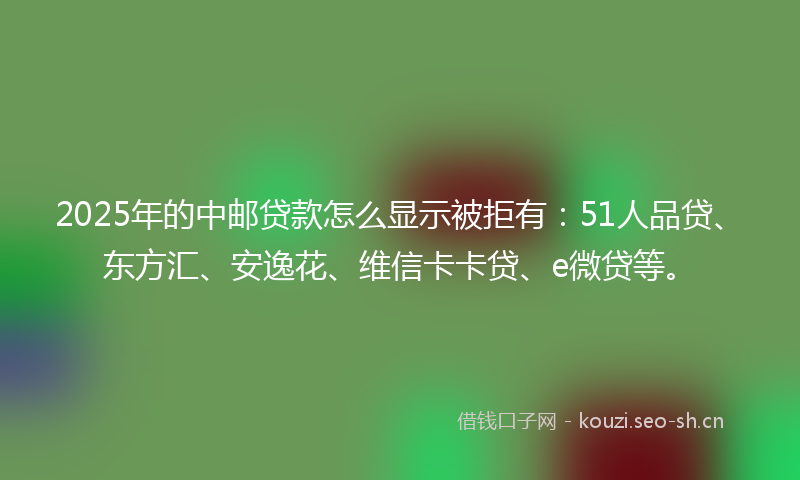 2025年的中邮贷款怎么显示被拒有：51人品贷、东方汇、安逸花、维信卡卡贷、e微贷等。