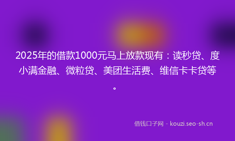 2025年的借款1000元马上放款现有：读秒贷、度小满金融、微粒贷、美团生活费、维信卡卡贷等。