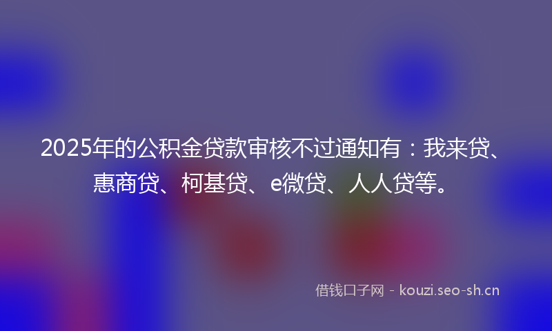 2025年的公积金贷款审核不过通知有：我来贷、惠商贷、柯基贷、e微贷、人人贷等。