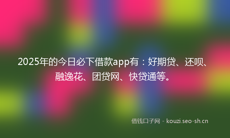 2025年的今日必下借款app有:好期贷、还呗、融逸花、团贷网、快贷通等。