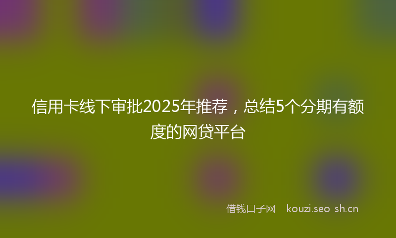 信用卡线下审批2025年推荐，总结5个分期有额度的网贷平台