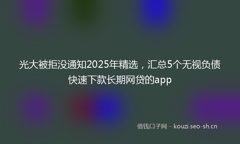 光大被拒没通知2025年精选，汇总5个无视负债快速下款长期网贷的app