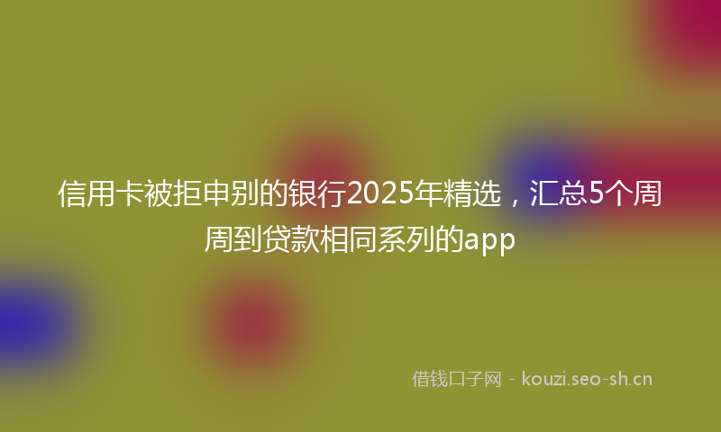 信用卡被拒申别的银行2025年精选,汇总5个周周到贷款相同系列的app