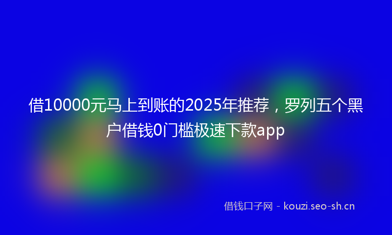借10000元马上到账的2025年推荐，罗列五个黑户借钱0门槛极速下款app