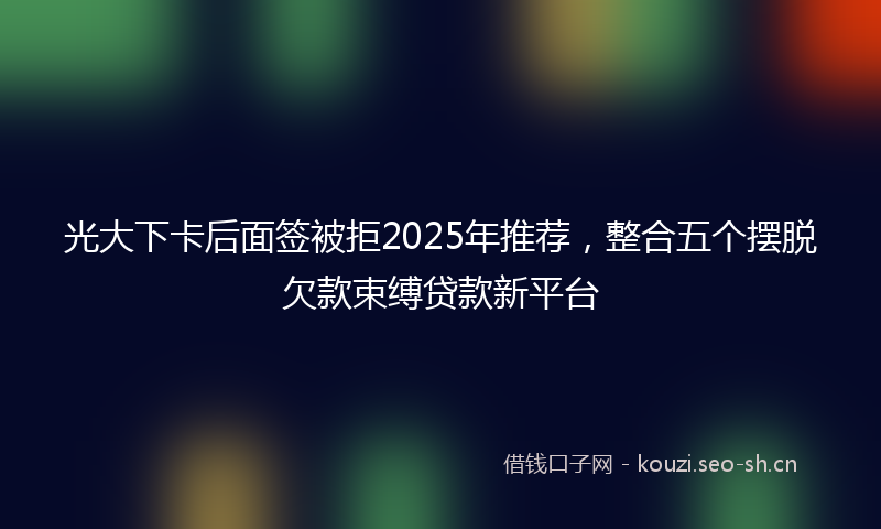光大下卡后面签被拒2025年推荐，整合五个摆脱欠款束缚贷款新平台