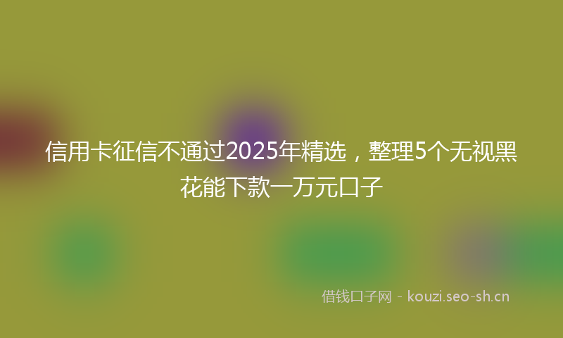 信用卡征信不通过2025年精选,整理5个无视黑花能下款一万元口子