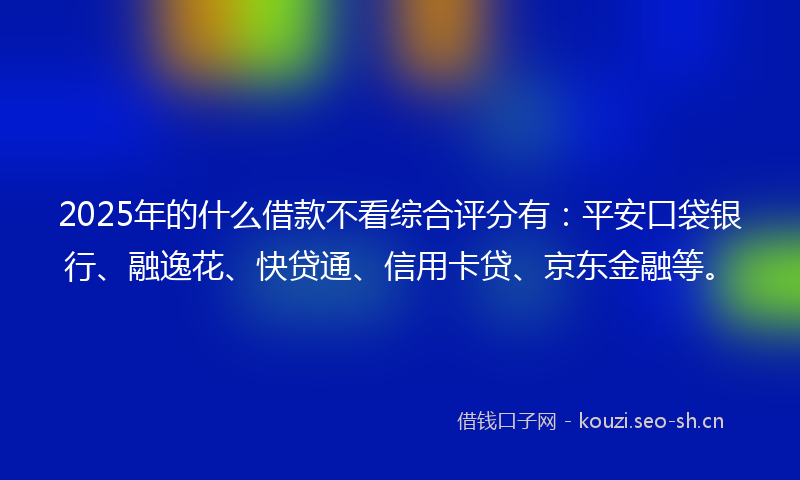 2025年的什么借款不看综合评分有：平安口袋银行、融逸花、快贷通、信用卡贷、京东金融等。