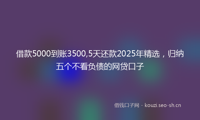 借款5000到账3500,5天还款2025年精选，归纳五个不看负债的网贷口子