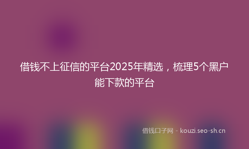 借钱不上征信的平台2025年精选，梳理5个黑户能下款的平台