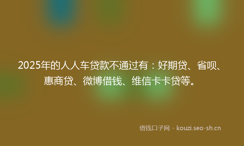 2025年的人人车贷款不通过有：好期贷、省呗、惠商贷、微博借钱、维信卡卡贷等。