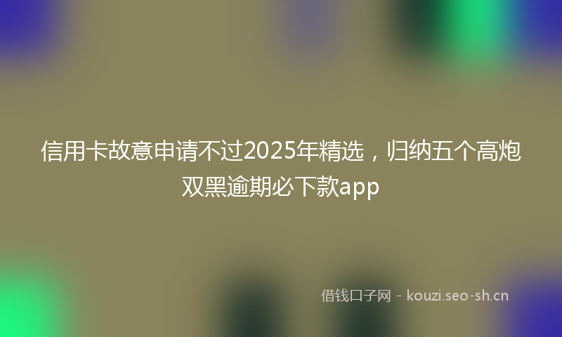 信用卡故意申请不过2025年精选，归纳五个高炮双黑逾期必下款app