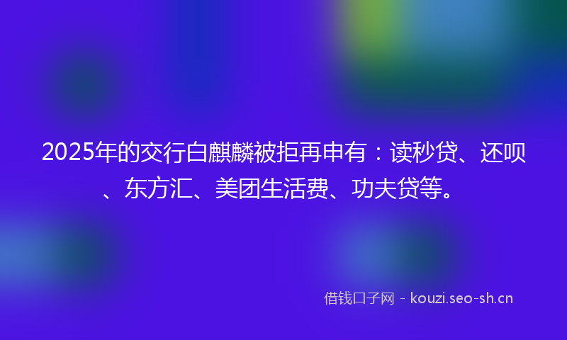 2025年的交行白麒麟被拒再申有：读秒贷、还呗、东方汇、美团生活费、功夫贷等。