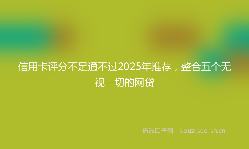 信用卡评分不足通不过2025年推荐，整合五个无视一切的网贷