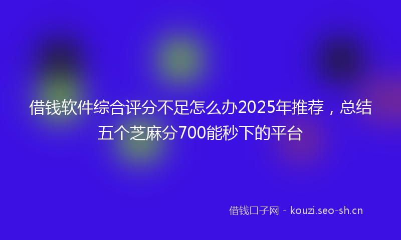 借钱软件综合评分不足怎么办2025年推荐,总结五个芝麻分700能秒下的平台