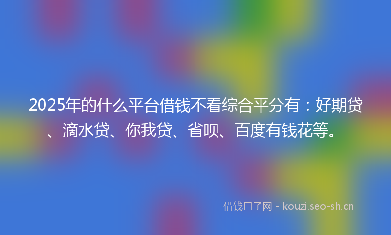 2025年的什么平台借钱不看综合平分有：好期贷、滴水贷、你我贷、省呗、百度有钱花等。