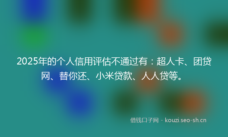 2025年的个人信用评估不通过有：超人卡、团贷网、替你还、小米贷款、人人贷等。