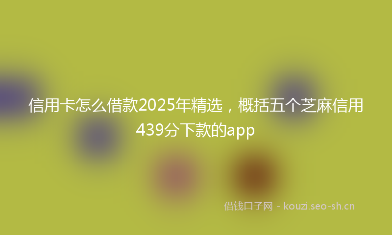信用卡怎么借款2025年精选，概括五个芝麻信用439分下款的app
