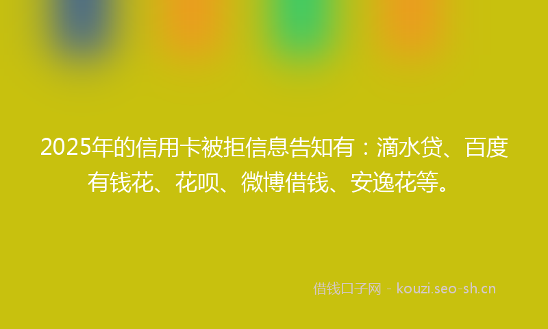 2025年的信用卡被拒信息告知有：滴水贷、百度有钱花、花呗、微博借钱、安逸花等。