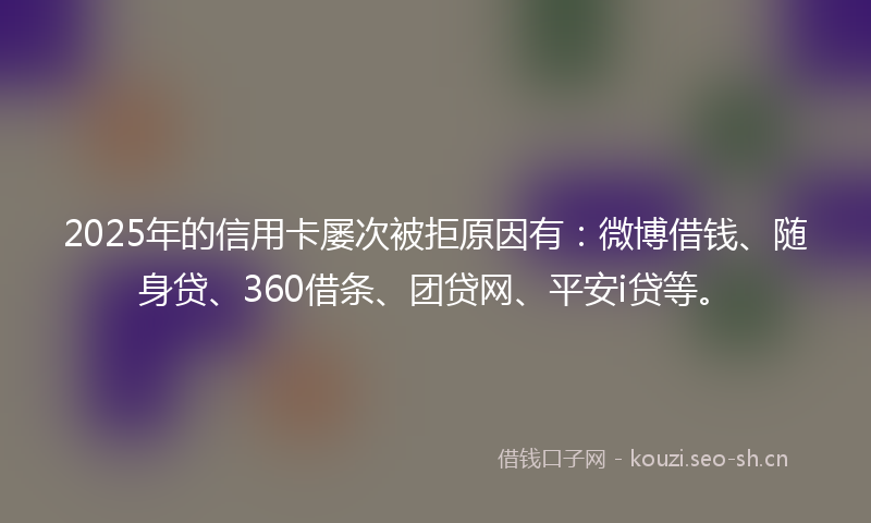 2025年的信用卡屡次被拒原因有：微博借钱、随身贷、360借条、团贷网、平安i贷等。