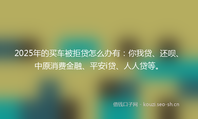 2025年的买车被拒贷怎么办有：你我贷、还呗、中原消费金融、平安i贷、人人贷等。