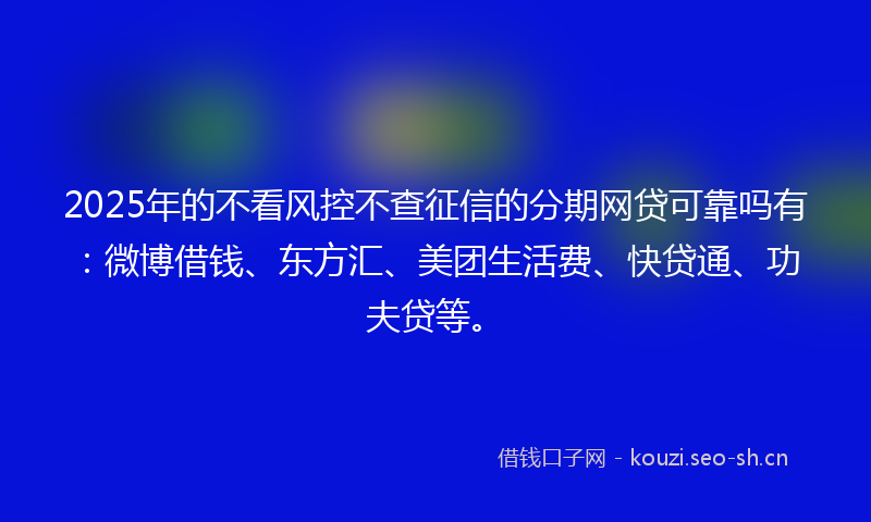2025年的不看风控不查征信的分期网贷可靠吗有：微博借钱、东方汇、美团生活费、快贷通、功夫贷等。