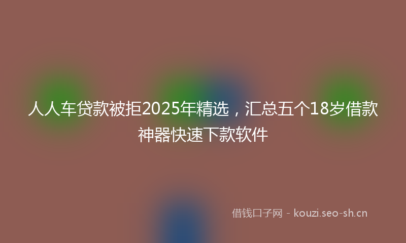 人人车贷款被拒2025年精选，汇总五个18岁借款神器快速下款软件
