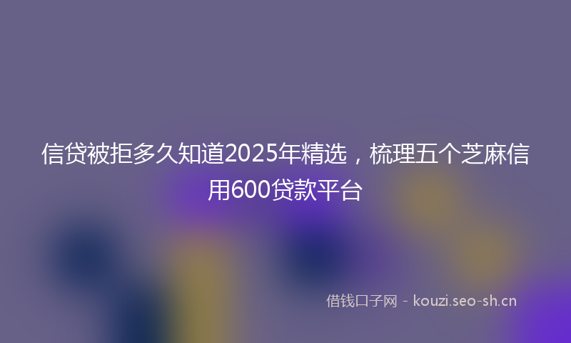 信贷被拒多久知道2025年精选,梳理五个芝麻信用600贷款平台