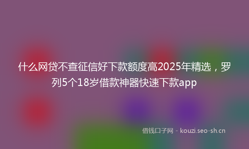 什么网贷不查征信好下款额度高2025年精选，罗列5个18岁借款神器快速下款app