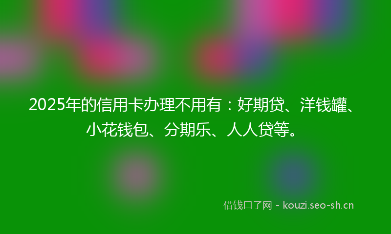 2025年的信用卡办理不用有：好期贷、洋钱罐、小花钱包、分期乐、人人贷等。