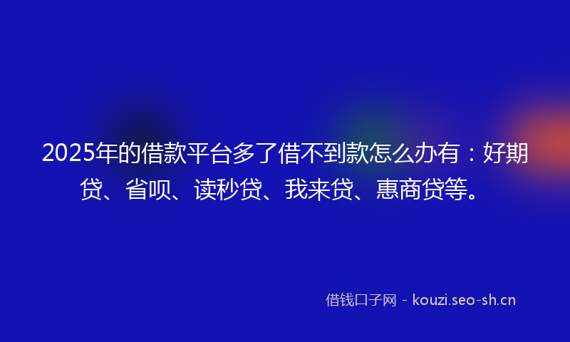 2025年的借款平台多了借不到款怎么办有：好期贷、省呗、读秒贷、我来贷、惠商贷等。