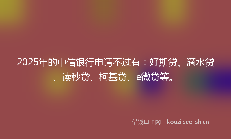 2025年的中信银行申请不过有:好期贷、滴水贷、读秒贷、柯基贷、e微贷等。