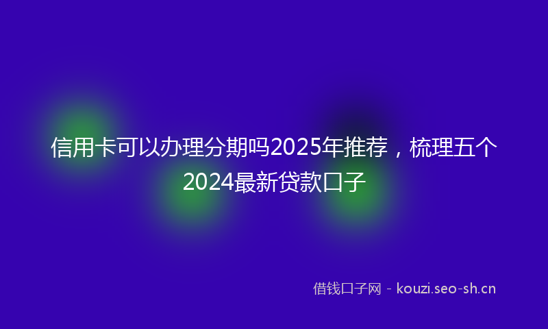 信用卡可以办理分期吗2025年推荐，梳理五个2024最新贷款口子