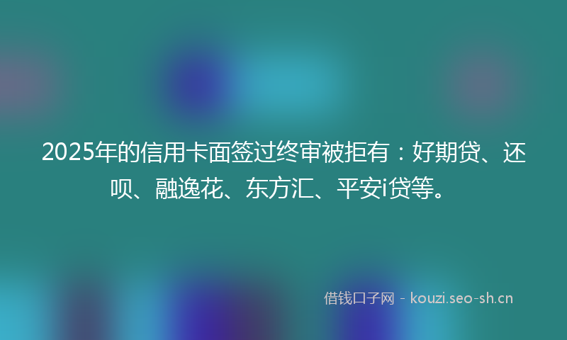 2025年的信用卡面签过终审被拒有：好期贷、还呗、融逸花、东方汇、平安i贷等。