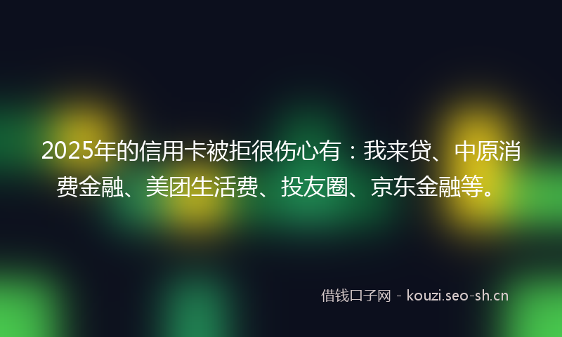 2025年的信用卡被拒很伤心有：我来贷、中原消费金融、美团生活费、投友圈、京东金融等。