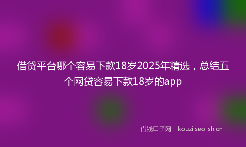 借贷平台哪个容易下款18岁2025年精选,总结五个网贷容易下款18岁的app