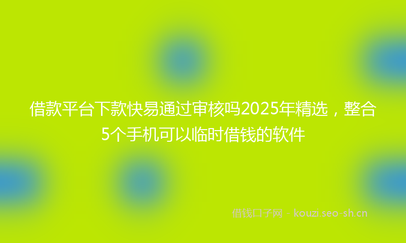 借款平台下款快易通过审核吗2025年精选,整合5个手机可以临时借钱的软件