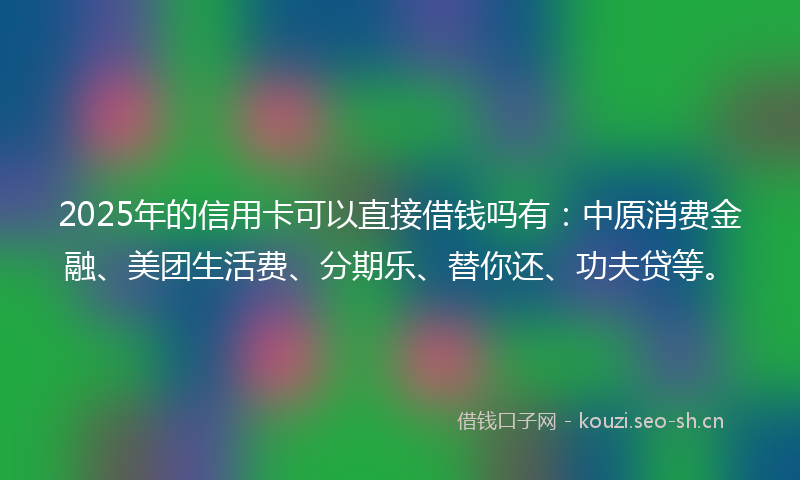 2025年的信用卡可以直接借钱吗有：中原消费金融、美团生活费、分期乐、替你还、功夫贷等。