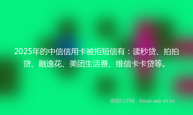 2025年的中信信用卡被拒短信有：读秒贷、拍拍贷、融逸花、美团生活费、维信卡卡贷等。