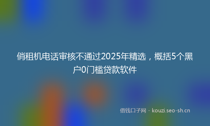 俏租机电话审核不通过2025年精选，概括5个黑户0门槛贷款软件