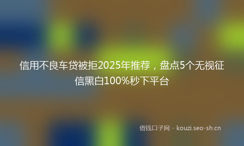 信用不良车贷被拒2025年推荐，盘点5个无视征信黑白100%秒下平台