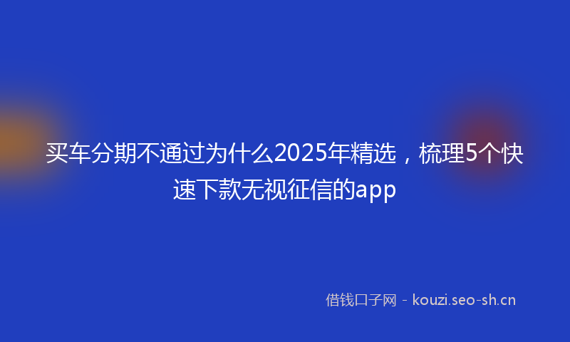 买车分期不通过为什么2025年精选,梳理5个快速下款无视征信的app