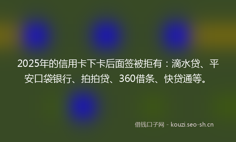 2025年的信用卡下卡后面签被拒有：滴水贷、平安口袋银行、拍拍贷、360借条、快贷通等。