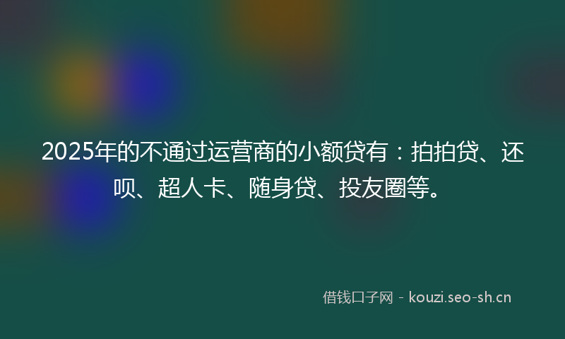 2025年的不通过运营商的小额贷有：拍拍贷、还呗、超人卡、随身贷、投友圈等。