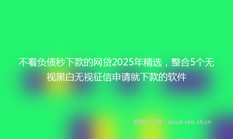 不看负债秒下款的网贷2025年精选，整合5个无视黑白无视征信申请就下款的软件
