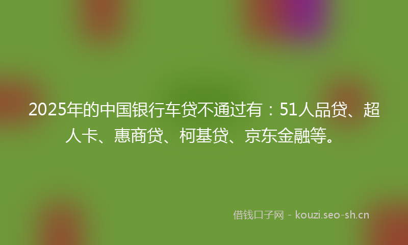 2025年的中国银行车贷不通过有：51人品贷、超人卡、惠商贷、柯基贷、京东金融等。