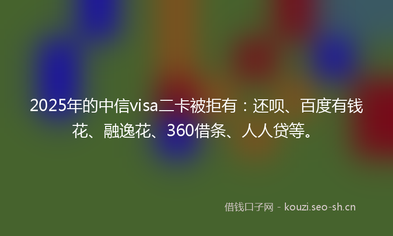 2025年的中信visa二卡被拒有：还呗、百度有钱花、融逸花、360借条、人人贷等。