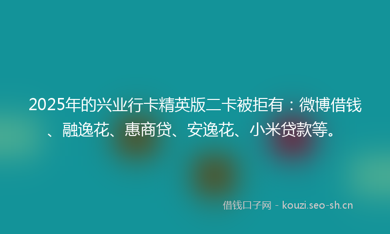 2025年的兴业行卡精英版二卡被拒有：微博借钱、融逸花、惠商贷、安逸花、小米贷款等。
